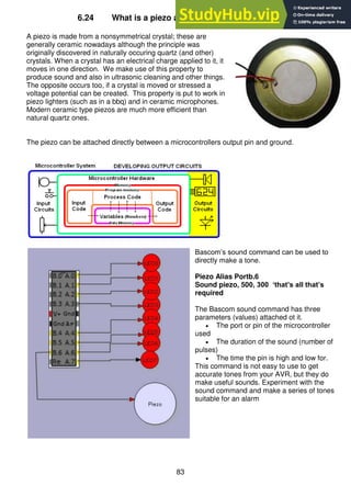 83
6.24 What is a piezo and how does it make sound?
A piezo is made from a nonsymmetrical crystal; these are
generally ceramic nowadays although the principle was
originally discovered in naturally occuring quartz (and other)
crystals. When a crystal has an electrical charge applied to it, it
moves in one direction. We make use of this property to
produce sound and also in ultrasonic cleaning and other things.
The opposite occurs too, if a crystal is moved or stressed a
voltage potential can be created. This property is put to work in
piezo lighters (such as in a bbq) and in ceramic microphones.
Modern ceramic type piezos are much more efficient than
natural quartz ones.
The piezo can be attached directly between a microcontrollers output pin and ground.
Bascom’s sound command can be used to
directly make a tone.
Piezo Alias Portb.6
Sound piezo, 500, 300 ‘that’s all that’s
required
The Bascom sound command has three
parameters (values) attached ot it.
 The port or pin of the microcontroller
used
 The duration of the sound (number of
pulses)
 The time the pin is high and low for.
This command is not easy to use to get
accurate tones from your AVR, but they do
make useful sounds. Experiment with the
sound command and make a series of tones
suitable for an alarm
 