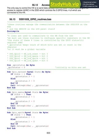 833
56.12 Accessing the HX8238.
The only way to control the HX is to send data serially from the SSD. These routines give us
access to register &HAC in the SSD which controls the 5 GPIO lines, 4 of which are
connected to the HX.
'********************************************************************
56.13 SSD1928_GPIO_routines.bas
'********************************************************************
'these routines manage the communication between the SSD1928 on the
PCB
' and the HX8238 on the LCD panel itself
$nocompile
'********************************************************************
'4 lines are used to communicate to the HX from the SSD
'we must use these routines to configure specific registers in the HX
'the state of these 4 lines is controlled by the GPIO status/ctl
register &HAC
'_gpiostatus keeps track of which bits are set or reset in the
register
'so it must be a global variable
' SSD_Gpio3 = HX_Lcd_reset = bit 3
' SSD_Gpio2 = HX_Lcd_spena = bit 2
' SSD_Gpio1 = HX_Lcd_spclk = bit 1
' SSD_Gpio0 = HX_Lcd_spdat = bit 0
Dim _gpiostatus As Byte
_gpiostatus = 0 'initially no bits are set
'********************************************************************
Sub Gpio_spreset(byval State As Byte)
If State = 1 Then
_gpiostatus.3 = 1
Else
_gpiostatus.3 = 0
End If
Call Setregb(&Hac , _gpiostatus)
End Sub
'********************************************************************
Sub Gpio_spena(byval State As Byte)
If State = 1 Then
_gpiostatus.2 = 1
Else
_gpiostatus.2 = 0
End If
Call Setregb(&Hac , _gpiostatus)
End Sub
'********************************************************************
Sub Gpio_spclk(byval State As Byte)
If State = 1 Then
_gpiostatus.1 = 1
Else
_gpiostatus.1 = 0
End If
Call Setregb(&Hac , _gpiostatus)
End Sub
 