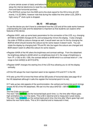 836
a frame (whole screen of data) and before the next frame (the light red areas), again to
setup the internal electronics to reset the row counter to the top line of the LCD panel (
front and back horizontal porches).
The DOTCLK comes from the SSD and is the clock signal for the HX to time all LCD
events, it is 22.5MHz, however note that during the visible line time (when LCD_DEN is
high) every 4th
clock cycle is dropped.
56.15 HX setups
To use the device you don’t have to understand how the LCD and all the code works however
understanding the code and the datasheet is important so that students can explore other
features of the device.
Register &H01, sets up some basic parameters for the connection of the LCD, e.g. changing
&H7300 to &H3300 changes bit RL and consequently mirrors the display. It also changes
the order of RGB so colours change as well; it would seem we can fix this by changing the
BGR bit which should reverse the colours but for some reason it doesn’t work. You can
rotate the display by changing both TB and RL bits (but again the colours are changed and
BGR doesn’t seem to affect the colours for some reason).
Register &H0A of the HX alters the brightness and contrast settings. From the datasheet:
the brightness default is &H40 which is a brightness level of 0, the range of brightness is
from 7F (+126) to 00 (-128); the contrast default is &H08 which is a contrast level of 1, the
range is from &H0(0) to &H1F(3.875).
Register &H0F changes the starting line of the LCD thus allowing you to roll the display
vertically.
Of the HX setups the most important seem to be registers H16 and H17 in the HX.
H16 sets up the HX to know that there will be 320 pixels of horizontal data (see page 40 of
the HX datasheet-although it calls this register the horizontal porch it is not).
H17 sets up two vital aspects of the synchronization, the vertical and horizontal porch timings
(pages 40-42 of the HX datasheet). We set it to the valus &H2122 = &B 0010 0001 0010
0010
The first 2 bits are ignored.
The next 7 bits 1000010 are the horizontal back porch time; i.e. the time after HSync goes
high and before the next line starts. This is 66 in decimal and is measured in pixel clocks.
The next 7 bits 0100010 are the vertical back porch time; the time after VSync goes high and
before the next frame starts. This is 34 in decimal and is measured in lines.
 
