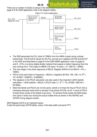 837
56.16 SSD setups
There are a number of clocks to setup in the SSD to generate all the timing signals; from
page 8 of the SSD application note is the diagram below.
 The SSD generates the PLL clock of 72MHz from the 4MHz crystal using a phase
locked loop. The M and N values for the PLL are set up in registers &H126 and &H127
in the SSD and described on page 8 of the SSD1928A application note on pages 8
and 9. A PLL is a fancy digital divider network that outputs a higher frequency than the
one coming into it. The output is 4MHZ x M value / N value = 4 x 180/10 = 72MHz.
 The next stage in the clock sequence is MCLK, Register &H04 is 0 so MCLK = PLL =
72MHz
 PCLK is the pixel clock or frequency = MCLK x (registers &H15A, 159, 158 +1)/ 220
=
72 x 81920 / 1048576 = 5.625MHz.
 The registers in the PCLK calculation are also used in the important LShift (dotclk)
calculation. LShift (dotclk) = MCLK x (PCLK ratio+1) / 218
= 72 x 81920 / 262144 =
22.5MHz.
 Note that dotclk and PCLK are not the same, dotclk is 4 times the freq of PCLK; this is
necessary because each pixel is actually 3 sub pixels (R-G-B), so for 1 count of PCLK
at least three cycles of the dotclk must occur. To achieve three cycles the SSD drops
one cycle in every four during the actual visible time as shown in the HSYNC and
VSYNC timing diagram earlier.
SSD Register &H10 is an important setup:
It sets the panel type (CSTN delta), colour, 8 bit data width and serial TFT.
 