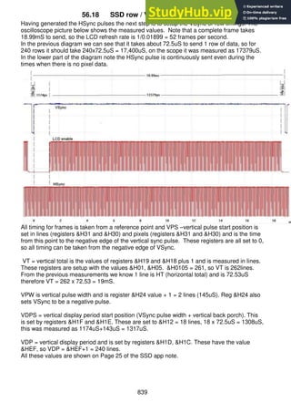 839
56.18 SSD row / VSync/ frame timing
Having generated the HSync pulses the next step is to setup the VSync or row timings. The
oscilloscope picture below shows the measured values. Note that a complete frame takes
18.99mS to send, so the LCD refresh rate is 1/0.01899 = 52 frames per second.
In the previous diagram we can see that it takes about 72.5uS to send 1 row of data, so for
240 rows it should take 240x72.5uS = 17,400uS, on the scope it was measured as 17379uS.
In the lower part of the diagram note the HSync pulse is continuously sent even during the
times when there is no pixel data.
All timing for frames is taken from a reference point and VPS –vertical pulse start position is
set in lines (registers &H31 and &H30) and pixels (registers &H31 and &H30) and is the time
from this point to the negative edge of the vertical sync pulse. These registers are all set to 0,
so all timing can be taken from the negative edge of VSync.
VT = vertical total is the values of registers &H19 and &H18 plus 1 and is measured in lines.
These registers are setup with the values &H01, &H05. &H0105 = 261, so VT is 262lines.
From the previous measurements we know 1 line is HT (horizontal total) and is 72.53uS
therefore VT = 262 x 72.53 = 19mS.
VPW is vertical pulse width and is register &H24 value + 1 = 2 lines (145uS). Reg &H24 also
sets VSync to be a negative pulse.
VDPS = vertical display period start position (VSync pulse width + vertical back porch). This
is set by registers &H1F and &H1E. These are set to &H12 = 18 lines, 18 x 72.5uS = 1308uS,
this was measured as 1174uS+143uS = 1317uS.
VDP = vertical display period and is set by registers &H1D, &H1C. These have the value
&HEF, so VDP = &HEF+1 = 240 lines.
All these values are shown on Page 25 of the SSD app note.
 