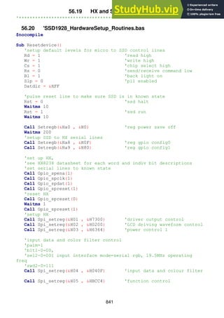 841
56.19 HX and SSD setup routine
'*******************************************************************
56.20 'SSD1928_HardwareSetup_Routines.bas
$nocompile
Sub Resetdevice()
'setup default levels for micro to SSD control lines
Rd = 1 'read high
Wr = 1 'write high
Cs = 1 'chip select high
Rs = 0 'send/receive command low
Bl = 1 'back light on
Slp = 0 'pll enabled
Datdir = &HFF
'pulse reset line to make sure SSD is in known state
Rst = 0 'ssd halt
Waitms 10
Rst = 1 'ssd run
Waitms 10
Call Setregb(&Ha0 , &H0) 'reg power save off
Waitms 200
'setup SSD to HX serial lines
Call Setregb(&Ha8 , &H0F) 'reg gpio config0
Call Setregb(&Ha9 , &H80) 'reg gpio config1
'set up HX,
'see HX8238 datasheet for each word and indiv bit descriptions
'set serial lines to known state
Call Gpio_spena(1)
Call Gpio_spclk(1)
Call Gpio_spdat(1)
Call Gpio_spreset(1)
'reset HX
Call Gpio_spreset(0)
Waitms 1
Call Gpio_spreset(1)
'setup HX
Call Spi_setreg(&H01 , &H7300) 'driver output control
Call Spi_setreg(&H02 , &H0200) 'LCD driving waveform control
Call Spi_setreg(&H03 , &H6364) 'power control 1
'input data and color filter control
'palm=1
'blt1-0=00,
'sel2-0=001 input interface mode=serial rgb, 19.5MHz operating
freq
'swd2-0=111
Call Spi_setreg(&H04 , &H040F) 'input data and colour filter
Call Spi_setreg(&H05 , &HBCC4) 'function control
 