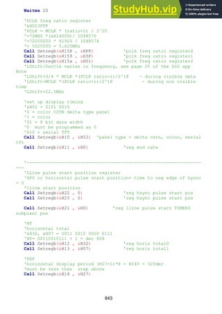843
Waitms 20
'PCLK freq ratio register
'&H013FFF
'PCLK = MCLK * (ratio+1) / 2^20
'=72MHZ *(&H14000)/ 1048576
'=72000000 * 81920 / 1048576
'= 5625000 = 5.625MHz
Call Setregb(&H158 , &HFF) 'pclk freq ratio register0
Call Setregb(&H159 , &H3F) 'pclk freq ratio register1
Call Setregb(&H15a , &H01) 'pclk freq ratio register2
'LShift/DotClk varies in frequency, see page 25 of the SSD app
Note
'LShift=3/4 * MCLK *(PCLK ratio+1)/2^18 - during visible data
'LShift=MCLK *(PCLK ratio+1)/2^18 - during non visible
time
'LShift=22.5MHz
'set up display timing
'&H52 = 0101 0010
'0 = color CSTN delta type panel
'1 = color
'01 = 8 bit data width
'0 must be programmed as 0
'010 = serial TFT
Call Setregb(&H10 , &H52) 'panel type = delta cstn, color, serial
tft
Call Setregb(&H11 , &H0) 'reg mod rate
'-----------------------------------------------------------------
---
'LLine pulse start position register
'HPS or horizontal pulse start position= time to neg edge of hysnc
= 0
'lline start position
Call Setregb(&H22 , 0) 'reg hsync pulse start pos
Call Setregb(&H23 , 0) 'reg hsync pulse start pos
Call Setregb(&H21 , &H0) 'reg lline pulse start TIMER0
subpixel pos
'HT
'horizontal total
'&H32, &H07 = 0011 0010 0000 0111
'HT= 00110010111 + 1 = dec 408
Call Setregb(&H12 , &H32) 'reg horiz total0
Call Setregb(&H13 , &H07) 'reg horiz total1
'HDP
'horizontal display period (H27+1)*8 = H140 = 320dec
'must be less than step above
Call Setregb(&H14 , &H27)
 