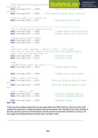 844
'HDPS horizontal display period start position=&H0044=0100
0100=dec 68
Call Setregb(&H16 , &H44) 'horizontal display start
position
Call Setregb(&H17 , &H00) 'horizontal display start position
'Lline or HPW = 0 = active low
Call Setregb(&H20 , &H0) 'reg hsync pulse width
'----------------------------------------------------------
'VPS = 'LFrame pulse start position
Call Setregb(&H26 , &H00) 'lframe pulse start position
Call Setregb(&H27 , &H00) 'lframe pulse start position
'LFrame pulse start offset
Call Setregb(&H31 , &H00)
Call Setregb(&H30 , &H00)
'VT
'vertical total register = &H0105 = 261+1 = 262 lines
'the sum of vertical display and vertical non display period
'VDS + VDP must be less than VT
Call Setregb(&H18 , &H05) 'vertical total
Call Setregb(&H19 , &H01) 'vertical total
'VPW
'LFrame pulse width reg value + 1 = 2
Call Setregb(&H24 , &H01) 'lframe pulse width
Call Setregb(&H35 , &H00) 'lframe pulse stop offset
'VDPS = &H12 = 18 lines
Call Setregb(&H1e , &H12) 'Vertical display period start
pos
Call Setregb(&H1f , &H00) 'Vertical display period start
pos
'VDP = &HEF+1 = 240
Call Setregb(&H1c , &HEF) 'vertical display period
Call Setregb(&H1d , &H00) 'vertical display period
Call Setregb(&Ha0 , &H00) 'display enable
End Sub
There are two window areas that can be used within the SSD memory, the first is the main
window the second is a floating window that can be drawn over the top of the main window in
this file are the routines for the windows and the routine to set which window is in focus. At
this stage the floating window routines have not been used.
'***************************************************************
 