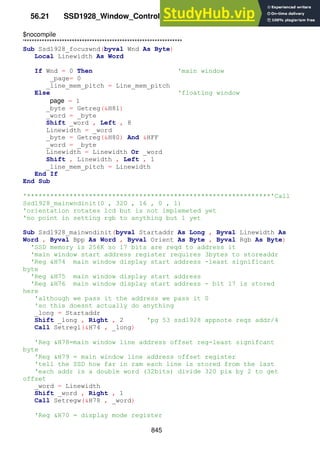 845
56.21 SSD1928_Window_Control_Routines.bas
$nocompile
'***************************************************************
Sub Ssd1928_focuswnd(byval Wnd As Byte)
Local Linewidth As Word
If Wnd = 0 Then 'main window
_page= 0
_line_mem_pitch = Line_mem_pitch
Else 'floating window
page = 1
_byte = Getreg(&H81)
_word = _byte
Shift _word , Left , 8
Linewidth = _word
_byte = Getreg(&H80) And &HFF
_word = _byte
Linewidth = Linewidth Or _word
Shift , Linewidth , Left , 1
_line_mem_pitch = Linewidth
End If
End Sub
'***************************************************************'Call
Ssd1928_mainwndinit(0 , 320 , 16 , 0 , 1)
'orientation rotates lcd but is not implemeted yet
'no point in setting rgb to anything but 1 yet
Sub Ssd1928_mainwndinit(byval Startaddr As Long , Byval Linewidth As
Word , Byval Bpp As Word , Byval Orient As Byte , Byval Rgb As Byte)
'SSD memory is 256K so 17 bits are reqd to address it
'main window start address register requires 3bytes to storeaddr
'Reg &H74 main window display start address -least significant
byte
'Reg &H75 main window display start address
'Reg &H76 main window display start address - bit 17 is stored
here
'although we pass it the address we pass it 0
'so this doesnt actually do anything
_long = Startaddr
Shift _long , Right , 2 'pg 53 ssd1928 appnote reqs addr/4
Call Setregl(&H74 , _long)
'Reg &H78=main window line address offset reg-least signifcant
byte
'Reg &H79 = main window line address offset register
'tell the SSD how far in ram each line is stored from the last
'each addr is a double word (32bits) divide 320 pix by 2 to get
offset
_word = Linewidth
Shift _word , Right , 1
Call Setregw(&H78 , _word)
'Reg &H70 = display mode register
 