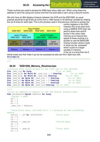 849
56.23 Accessing the SSD1928 colour memory
These routines are used to access the 256K byte colour data ram. When using these the
address is sent first using one routine and then the pixel data is sent using a second routine.
We only have an 8bit databus however between the AVR and the SSD1928, so usual
practice would be to get 8 bits at a time from a 16bit (word) or 32 bit(long) variable by rotating
the var 8 times for each byte. This is the process used in the previous routines to access the
control registers in the SSD,
however this is too slow even
using a 20MHZ AVR when we
want to draw lines and fill
boxes in the colour data
memory so to improve the
speed of these routines it is
quicker to use the BASCOM
overlay function where a byte
or word can be accessed
which is part of a larger
variable in memory.
If the var is a long then the 2
words sized vars that make it up can be accessed as also can the 4 byte size vars.
$nocompile
'********************************************************************
***
56.24 'SSD1928_Memory_Routines.bas
'routines that allow access to the 256K ram in the SSD1928
Dim _mem_lng As Long 'e.g. at &H60
Dim _mem_wrd2 As Word At _mem_lng + 2 Overlay 'so at &H62
Dim _mem_wrd1 As Word At _mem_lng Overlay 'so at &H60
Dim _mem_b4 As Byte At _mem_lng + 3 Overlay 'so at &H63
Dim _mem_b3 As Byte At _mem_lng + 2 Overlay 'so at &H62
Dim _mem_b2 As Byte At _mem_lng + 1 Overlay 'so at &H61
Dim _mem_b1 As Byte At _mem_lng Overlay 'so at &h60
'********************************************************************
****
'write an address in memory to the SSD before sending data
Sub Setaddress(byval Address As Long)
'Datdir = &HFF
Rd = 1
Wr = 0
Rs = 0
_mem_lng = Address
'send first byte, and make bit7 = 1 because we are accessing
memory
Datout = _b3 Or &B10000000 'third byte
Cs = 0
Cs = 1
Datout = _mem_b2 'second byte
Cs = 0
Cs = 1
Datout = _mem_b1 'first byte
Cs = 0
byte2
0000 0002
byte3
0000 0003
byte4
0000 0004
byte1
0000 0001
word1 (2 bytes)
0000 0001 0000 0002
word2 (2 bytes)
0000 0003 0000 0004
long (4 bytes)
0000 0001 0000 0002 0000 0003 0000 0004
Address Address +3
Address +2
Address +1
 