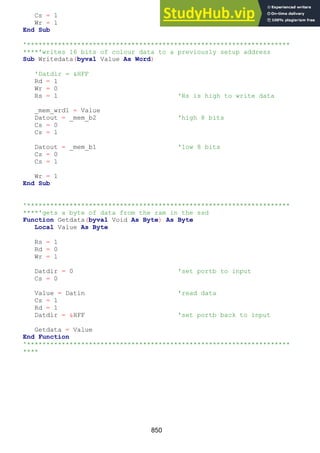 850
Cs = 1
Wr = 1
End Sub
'********************************************************************
****'writes 16 bits of colour data to a previously setup address
Sub Writedata(byval Value As Word)
'Datdir = &HFF
Rd = 1
Wr = 0
Rs = 1 'Rs is high to write data
_mem_wrd1 = Value
Datout = _mem_b2 'high 8 bits
Cs = 0
Cs = 1
Datout = _mem_b1 'low 8 bits
Cs = 0
Cs = 1
Wr = 1
End Sub
'********************************************************************
****'gets a byte of data from the ram in the ssd
Function Getdata(byval Void As Byte) As Byte
Local Value As Byte
Rs = 1
Rd = 0
Wr = 1
Datdir = 0 'set portb to input
Cs = 0
Value = Datin 'read data
Cs = 1
Rd = 1
Datdir = &HFF 'set portb back to input
Getdata = Value
End Function
'********************************************************************
****
 