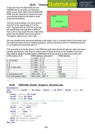 851
56.25 Drawing simple graphics
Finally we have the SSD1928 and the
HX8238 set up correctly, we have the
ability to put colour data into the SSD1928
RAM now we need some routines to draw
some simple graphics like place a pixel,
draw lines and boxes.
The first routine allows us to set a pixel in
the LCD at the coordinates X,Y of the
LCD. Typically with an LCD 0,0 is the top
left coordinate (note that this is different
from a line or bar graph that we might draw
which has the bottom left corner as 0,0).
The bottom right corner is 319, 239.
We may already have previously defined a clip region, this is a smaller area of the screen that
we might set aside as ok for drawing graphics, and we first test to see if it is defined and then
if it is whether the pixel falls within it.
The next step is to locate where in the RAM the pixel data should actually be. Here are some
sample calculations, note that we need to store 2 bytes at once so we multiply X by 2 and
also need to offset Y by 640 bytes in RAM each time we come to a new line on the LCD.
LCD location (X,Y) RAM address calculation
Y x 640 + X x 2
RAM address
0, 0 (top left) 0 x 640 + 0 x 2 0
1, 0 0 x 640 + 1 x 2 2
2, 0 0 x 640 + 2 x 2 4
319, 0 (top right) 0 x 640 + 319 x 2 638
1,0 1 * 640 + 0 x 2 640
1,1 1 x 640 + 1 x 2 642
0, 239 (bottom left) 239 x 640 + 0 x 2 152,960
319 ,239 (bottom right) 239 x 640 + 239 * 2 153,598
'********************************************************************
***
56.26 'SSD1928_Simple_Graphics_Routines.bas
$nocompile
Sub Putpixel(byval _x As Word , Byval _y As Word , Byval _color As
Word)
Local _address As Long
Local _draw As Byte
Local _temp As Long
'work out position of lcd pixel in SSD1928 ram
_address = Page_mem_size * _page
_temp = _line_mem_pitch
Shift _temp , Left , 1
_temp = _temp * _y
Shift _x , Left , 1
_temp = _temp + _x
_address = _address + _temp
Call Setaddress(_address)
Call Writedata(_color)
End Sub
0,0
319,239
20,20
clip region
150,150
LCD
 