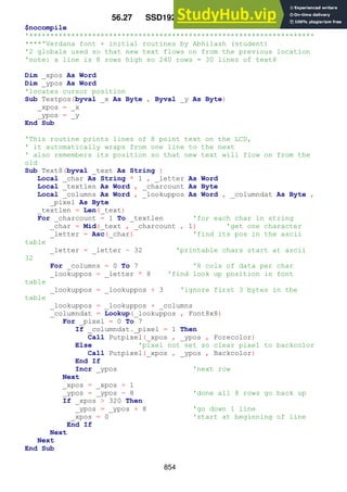 854
56.27 SSD1928_text_routines
$nocompile
'********************************************************************
****'Verdana font + initial routines by Abhilash (student)
'2 globals used so that new text flows on from the previous location
'note: a line is 8 rows high so 240 rows = 30 lines of text8
Dim _xpos As Word
Dim _ypos As Word
'locates cursor position
Sub Textpos(byval _x As Byte , Byval _y As Byte)
_xpos = _x
_ypos = _y
End Sub
'This routine prints lines of 8 point text on the LCD,
' it automatically wraps from one line to the next
' also remembers its position so that new text will flow on from the
old
Sub Text8(byval _text As String )
Local _char As String * 1 , _letter As Word
Local _textlen As Word , _charcount As Byte
Local _columns As Word , _lookuppos As Word , _columndat As Byte ,
_pixel As Byte
_textlen = Len(_text)
For _charcount = 1 To _textlen 'for each char in string
_char = Mid(_text , _charcount , 1) 'get one character
_letter = Asc(_char) 'find its pos in the ascii
table
_letter = _letter - 32 'printable chars start at ascii
32
For _columns = 0 To 7 '8 cols of data per char
_lookuppos = _letter * 8 'find look up position in font
table
_lookuppos = _lookuppos + 3 'ignore first 3 bytes in the
table
_lookuppos = _lookuppos + _columns
_columndat = Lookup(_lookuppos , Font8x8)
For _pixel = 0 To 7
If _columndat._pixel = 1 Then
Call Putpixel(_xpos , _ypos , Forecolor)
Else 'pixel not set so clear pixel to backcolor
Call Putpixel(_xpos , _ypos , Backcolor)
End If
Incr _ypos 'next row
Next
_xpos = _xpos + 1
_ypos = _ypos - 8 'done all 8 rows go back up
If _xpos > 320 Then
_ypos = _ypos + 8 'go down 1 line
_xpos = 0 'start at beginning of line
End If
Next
Next
End Sub
 