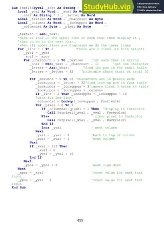855
Sub Text16(byval _text As String )
Local _yval As Word , _xval As Word , _line As Byte ,
_char As String * 1 , _letter As Word
Local _textlen As Word , _charcount As Byte
Local _columns As Word , _lookuppos As Word ,
_columndat As Byte , _pixel As Byte '
_textlen = Len(_text)
'here we look up the upper line of each char then display it ,
'then go on to the next char,
'when all upper lines are displayed we do the lower lines
For _line = 1 To 2 'there are 2 lines (16 bits height)
_yval = _ypos
_xval = _xpos
For _charcount = 1 To _textlen 'for each char in string
_char = Mid(_text , _charcount , 1) 'get one character
_letter = Asc(_char) 'find its pos in the ascii table
_letter = _letter - 32 'printable chars start at ascii 32
For _columns = 0 To 15 'characters are 16 pixels wide
_lookuppos = _letter * 32'find look up pos in font table
_lookuppos = _lookuppos + 3'ignore first 3 bytes in table
_lookuppos = _lookuppos + _columns
If _line = 2 Then _lookuppos = _lookuppos + 16
'data for 2nd line
_columndat = Lookup(_lookuppos , Font16x16)
For _pixel = 0 To 7
If _columndat._pixel = 1 Then 'display in forecolor
Call Putpixel(_xval , _yval , Forecolor)
Else ' clear pixel to backcolor
Call Putpixel(_xval , _yval , Backcolor)
End If
Incr _yval ' next column
Next
_yval = _yval - 8 'back to top of column
_xval = _xval + 1 'next column
Next
If _xval > 319 Then
_xval = 0
_yval = _yval + 16
End If
Next
_ypos = _ypos + 8 'next line down
Next
_xpos = _xval 'reset value for next text
input
_ypos = _yval - 8 'reset value for next text
input
End Sub
 