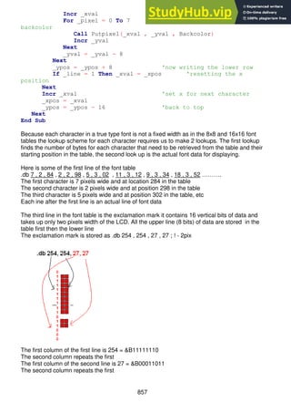 857
Incr _xval 'insert 1 column betwen characters
For _pixel = 0 To 7 'fill space column with
backcolor
Call Putpixel(_xval , _yval , Backcolor)
Incr _yval
Next
_yval = _yval - 8
Next
_ypos = _ypos + 8 'now writing the lower row
If _line = 1 Then _xval = _xpos 'resetting the x
position
Next
Incr _xval 'set x for next character
_xpos = _xval
_ypos = _ypos - 16 'back to top
Next
End Sub
Because each character in a true type font is not a fixed width as in the 8x8 and 16x16 font
tables the lookup scheme for each character requires us to make 2 lookups. The first lookup
finds the number of bytes for each character that need to be retrieved from the table and their
starting position in the table, the second look up is the actual font data for displaying.
Here is some of the first line of the font table
.db 7 , 2 , 84 , 2 , 2 , 98 , 5 , 3 , 02 , 11 , 3 , 12 , 9 , 3 , 34 , 18 , 3 , 52 ……….
The first character is 7 pixels wide and at location 284 in the table
The second character is 2 pixels wide and at position 298 in the table
The third character is 5 pixels wide and at position 302 in the table, etc
Each ine after the first line is an actual line of font data
The third line in the font table is the exclamation mark it contains 16 vertical bits of data and
takes up only two pixels width of the LCD. All the upper line (8 bits) of data are stored in the
table first then the lower line
The exclamation mark is stored as .db 254 , 254 , 27 , 27 ; ! - 2pix
The first column of the first line is 254 = &B11111110
The second column repeats the first
The first column of the second line is 27 = &B00011011
The second column repeats the first
 
