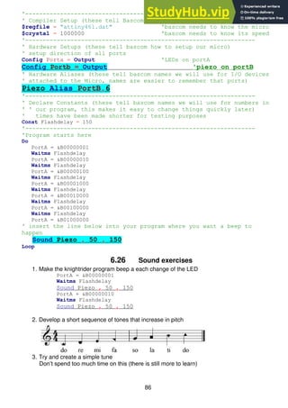 86
'------------------------------------------------------------------
' Compiler Setup (these tell Bascom things about our micro)
$regfile = "attiny461.dat" 'bascom needs to know the micro
$crystal = 1000000 'bascom needs to know its speed
'------------------------------------------------------------------
' Hardware Setups (these tell bascom how to setup our micro)
' setup direction of all ports
Config Porta = Output 'LEDs on portA
Config Portb = Output 'piezo on portB
' Hardware Aliases (these tell bascom names we will use for I/O devices
' attached to the Micro, names are easier to remember that ports)
Piezo Alias PortB.6
'------------------------------------------------------------------
' Declare Constants (these tell bascom names we will use for numbers in
' ' our program, this makes it easy to change things quickly later)
' times have been made shorter for testing purposes
Const Flashdelay = 150
'------------------------------------------------------------------
'Program starts here
Do
PortA = &B00000001
Waitms Flashdelay
PortA = &B00000010
Waitms Flashdelay
PortA = &B00000100
Waitms Flashdelay
PortA = &B00001000
Waitms Flashdelay
PortA = &B00010000
Waitms Flashdelay
PortA = &B00100000
Waitms Flashdelay
PortA = &B01000000
' insert the line below into your program where you want a beep to
happen
Sound Piezo , 50 , 150
Loop
6.26 Sound exercises
1. Make the knightrider program beep a each change of the LED
PortA = &B00000001
Waitms Flashdelay
Sound Piezo , 50 , 150
PortA + &B00000010
Waitms Flashdelay
Sound Piezo , 50 , 150
2. Develop a short sequence of tones that increase in pitch
3. Try and create a simple tune
Don’t spend too much time on this (there is still more to learn)
 