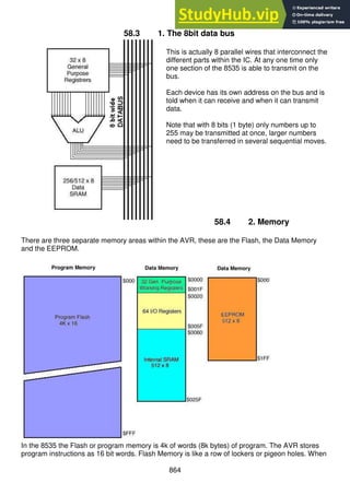 864
58.3 1. The 8bit data bus
This is actually 8 parallel wires that interconnect the
different parts within the IC. At any one time only
one section of the 8535 is able to transmit on the
bus.
Each device has its own address on the bus and is
told when it can receive and when it can transmit
data.
Note that with 8 bits (1 byte) only numbers up to
255 may be transmitted at once, larger numbers
need to be transferred in several sequential moves.
58.4 2. Memory
There are three separate memory areas within the AVR, these are the Flash, the Data Memory
and the EEPROM.
In the 8535 the Flash or program memory is 4k of words (8k bytes) of program. The AVR stores
program instructions as 16 bit words. Flash Memory is like a row of lockers or pigeon holes. When
 