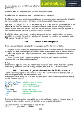 865
the micro starts it goes to the first one to fetch an instruction, it carries out that instruction then
gets the next one.
The Static RAM is a volatile store for variables within the program.
The EEPROM is a non-volatile store for variables within the program.
The 32 general purpose registers are used by your programs as temporary storage for data while
the microcontroller is working on it (in some micros these are called accumulators).
If you had a line on your code to add 2 numbers e.g. z=x+y. The micro will get the contents of ram
location X and store it in a register, it will get the contents of ram location Y and puts it into a
second register, it will then add the 2 numbers and the result will go into one of the registers, it
then writes the answer from that register into memory location Z.
The 64 I/O registers are memeory locations with special hardware abilities, when you change
something in a register the hardware attached to it changes; it is here that you access the ports,
ADC etc and their control them.
58.5 3. Special Function registers
There are several special high speed memory registers within the microcontroller.
* Program counter: 16 bits wide, this keeps track of which instruction in flash the microcontroller
is carrying out. After completing an instruction it will be incremented to point at the next location.
* Instruction register: As a program instruction is called from program memory it is held here
and decoded.
* Status Register: holds information relating to the outcome of processing within the
microcontroller, e.g. did the addition overflow?
4. ALU
The arithmetic logic unit carries out mathematical operations on the binary data in the registers
and memory, it can add, subtract, multiply, compare, shift, test, AND, OR, NOR the data.
58.6 A simple program to demonstrate the AVR in operation
Lets take a simple program in Bascom then analyse the equivalent machine code program and
then what happens within the microcontroller itself.
This program below configures all of portc pins as outputs, then counts binary in a never ending
loop on the LEDs on portc.
Config Portc = Output 'all of portc pins as outputs
Dim Temp As Byte 'set memory aside
Temp = 0 'set its initial value to 0
Do
Incr Temp 'increment memory
Portc = Temp 'write the memory to port c
Loop 'loop forever
End
This is compiled into machine code, which is a long line of binary numbers. However we don't
normally view the numbers as binary, it is shorter to use hexadecimal notation.
Equivalent machine code to the Bascom code above is:
EF0F (1110 1111 0000 1111)
 