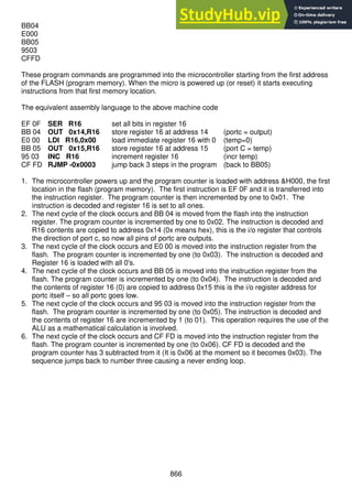 866
BB04
E000
BB05
9503
CFFD
These program commands are programmed into the microcontroller starting from the first address
of the FLASH (program memory). When the micro is powered up (or reset) it starts executing
instructions from that first memory location.
The equivalent assembly language to the above machine code
EF 0F SER R16 set all bits in register 16
BB 04 OUT 0x14,R16 store register 16 at address 14 (portc = output)
E0 00 LDI R16,0x00 load immediate register 16 with 0 (temp=0)
BB 05 OUT 0x15,R16 store register 16 at address 15 (port C = temp)
95 03 INC R16 increment register 16 (incr temp)
CF FD RJMP -0x0003 jump back 3 steps in the program (back to BB05)
1. The microcontroller powers up and the program counter is loaded with address &H000, the first
location in the flash (program memory). The first instruction is EF 0F and it is transferred into
the instruction register. The program counter is then incremented by one to 0x01. The
instruction is decoded and register 16 is set to all ones.
2. The next cycle of the clock occurs and BB 04 is moved from the flash into the instruction
register. The program counter is incremented by one to 0x02. The instruction is decoded and
R16 contents are copied to address 0x14 (0x means hex), this is the i/o register that controls
the direction of port c, so now all pins of portc are outputs.
3. The next cycle of the clock occurs and E0 00 is moved into the instruction register from the
flash. The program counter is incremented by one (to 0x03). The instruction is decoded and
Register 16 is loaded with all 0's.
4. The next cycle of the clock occurs and BB 05 is moved into the instruction register from the
flash. The program counter is incremented by one (to 0x04). The instruction is decoded and
the contents of register 16 (0) are copied to address 0x15 this is the i/o register address for
portc itself – so all portc goes low.
5. The next cycle of the clock occurs and 95 03 is moved into the instruction register from the
flash. The program counter is incremented by one (to 0x05). The instruction is decoded and
the contents of register 16 are incremented by 1 (to 01). This operation requires the use of the
ALU as a mathematical calculation is involved.
6. The next cycle of the clock occurs and CF FD is moved into the instruction register from the
flash. The program counter is incremented by one (to 0x06). CF FD is decoded and the
program counter has 3 subtracted from it (It is 0x06 at the moment so it becomes 0x03). The
sequence jumps back to number three causing a never ending loop.
 