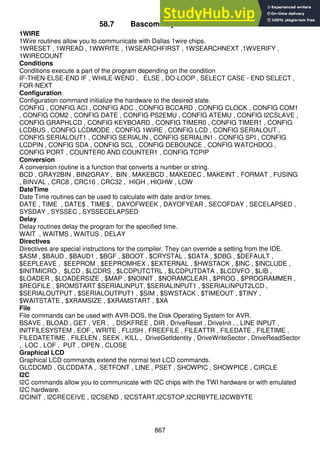 867
58.7 Bascom keyword reference
1WIRE
1Wire routines allow you to communicate with Dallas 1wire chips.
1WRESET , 1WREAD , 1WWRITE , 1WSEARCHFIRST , 1WSEARCHNEXT ,1WVERIFY ,
1WIRECOUNT
Conditions
Conditions execute a part of the program depending on the condition
IF-THEN-ELSE-END IF , WHILE-WEND , ELSE , DO-LOOP , SELECT CASE - END SELECT ,
FOR-NEXT
Configuration
Configuration command initialize the hardware to the desired state.
CONFIG , CONFIG ACI , CONFIG ADC , CONFIG BCCARD , CONFIG CLOCK , CONFIG COM1
, CONFIG COM2 , CONFIG DATE , CONFIG PS2EMU , CONFIG ATEMU , CONFIG I2CSLAVE ,
CONFIG GRAPHLCD , CONFIG KEYBOARD , CONFIG TIMER0 , CONFIG TIMER1 , CONFIG
LCDBUS , CONFIG LCDMODE , CONFIG 1WIRE , CONFIG LCD , CONFIG SERIALOUT ,
CONFIG SERIALOUT1 , CONFIG SERIALIN , CONFIG SERIALIN1 , CONFIG SPI , CONFIG
LCDPIN , CONFIG SDA , CONFIG SCL , CONFIG DEBOUNCE , CONFIG WATCHDOG ,
CONFIG PORT , COUNTER0 AND COUNTER1 , CONFIG TCPIP
Conversion
A conversion routine is a function that converts a number or string.
BCD , GRAY2BIN , BIN2GRAY , BIN , MAKEBCD , MAKEDEC , MAKEINT , FORMAT , FUSING
, BINVAL , CRC8 , CRC16 , CRC32 , HIGH , HIGHW , LOW
DateTime
Date Time routines can be used to calculate with date and/or times.
DATE , TIME , DATE$ , TIME$ , DAYOFWEEK , DAYOFYEAR , SECOFDAY , SECELAPSED ,
SYSDAY , SYSSEC , SYSSECELAPSED
Delay
Delay routines delay the program for the specified time.
WAIT , WAITMS , WAITUS , DELAY
Directives
Directives are special instructions for the compiler. They can override a setting from the IDE.
$ASM , $BAUD , $BAUD1 , $BGF , $BOOT , $CRYSTAL , $DATA , $DBG , $DEFAULT ,
$EEPLEAVE , $EEPROM , $EEPROMHEX , $EXTERNAL , $HWSTACK , $INC , $INCLUDE ,
$INITMICRO , $LCD , $LCDRS , $LCDPUTCTRL , $LCDPUTDATA , $LCDVFO , $LIB ,
$LOADER , $LOADERSIZE , $MAP , $NOINIT , $NORAMCLEAR , $PROG , $PROGRAMMER ,
$REGFILE , $ROMSTART $SERIALINPUT, $SERIALINPUT1 , $SERIALINPUT2LCD ,
$SERIALOUTPUT , $SERIALOUTPUT1 , $SIM , $SWSTACK , $TIMEOUT , $TINY ,
$WAITSTATE , $XRAMSIZE , $XRAMSTART , $XA
File
File commands can be used with AVR-DOS, the Disk Operating System for AVR.
BSAVE , BLOAD , GET , VER , , DISKFREE , DIR , DriveReset , DriveInit , , LINE INPUT ,
INITFILESYSTEM , EOF , WRITE , FLUSH , FREEFILE , FILEATTR , FILEDATE , FILETIME ,
FILEDATETIME , FILELEN , SEEK , KILL , DriveGetIdentity , DriveWriteSector , DriveReadSector
, LOC , LOF , PUT , OPEN , CLOSE
Graphical LCD
Graphical LCD commands extend the normal text LCD commands.
GLCDCMD , GLCDDATA , SETFONT , LINE , PSET , SHOWPIC , SHOWPICE , CIRCLE
I2C
I2C commands allow you to communicate with I2C chips with the TWI hardware or with emulated
I2C hardware.
I2CINIT , I2CRECEIVE , I2CSEND , I2CSTART,I2CSTOP,I2CRBYTE,I2CWBYTE
 