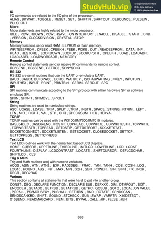 868
IO
I/O commands are related to the I/O pins of the processor.
ALIAS , BITWAIT , TOGGLE , RESET , SET , SHIFTIN , SHIFTOUT , DEBOUNCE , PULSEIN ,
PULSEOUT
Micro
Micro statements are highly related to the micro processor.
IDLE , POWERDOWN , POWERSAVE , ON INTERRUPT , ENABLE , DISABLE , START , END
, VERSION , CLOCKDIVISION , CRYSTAL , STOP
Memory
Memory functions set or read RAM , EEPROM or flash memory.
WRITEEEPROM , CPEEK , CPEEKH , PEEK , POKE , OUT , READEEPROM , DATA , INP ,
READ , RESTORE , LOOKDOWN , LOOKUP , LOOKUPSTR , CPEEKH , LOAD , LOADADR ,
LOADLABEL , LOADWORDADR , MEMCOPY
Remote Control
Remote control statements send or receive IR commands for remote control.
RC5SEND , RC6SEND , GETRC5 , SONYSEND
RS-232
RS-232 are serial routines that use the UART or emulate a UART.
BAUD , BAUD1, BUFSPACE , ECHO , WAITKEY , ISCHARWAITING , INKEY , INPUTBIN ,
INPUTHEX , INPUT , PRINT , PRINTBIN , SERIN , SEROUT , SPC
SPI
SPI routines communicate according to the SPI protocol with either hardware SPI or software
emulated SPI.
SPIIN , SPIINIT , SPIMOVE , SPIOUT
String
String routines are used to manipulate strings.
ASC , UCASE , LCASE , TRIM , SPLIT , LTRIM , INSTR , SPACE , STRING , RTRIM , LEFT ,
LEN , MID , RIGHT , VAL , STR , CHR , CHECKSUM , HEX , HEXVAL
TCP/IP
TCP/IP routines can be used with the W3100/IIM7000/IIM7010 modules.
BASE64DEC , BASE64ENC , IP2STR , UDPREAD , UDPWRITE , UDPWRITESTR , TCPWRITE
, TCPWRITESTR , TCPREAD , GETDSTIP , GETDSTPORT , SOCKETSTAT ,
SOCKETCONNECT , SOCKETLISTEN , GETSOCKET , CLOSESOCKET , SETTCP ,
GETTCPREGS , SETTCPREGS
Text LCD
Text LCD routines work with the normal text based LCD displays.
HOME , CURSOR , UPPERLINE , THIRDLINE , INITLCD , LOWERLINE , LCD , LCDAT ,
FOURTHLINE , DISPLAY , LCDCONTRAST , LOCATE , SHIFTCURSOR , DEFLCDCHAR ,
SHIFTLCD , CLS
Trig & Math
Trig and Math routines worj with numeric variables.
ACOS , ASIN , ATN , ATN2 , EXP , RAD2DEG , FRAC , TAN , TANH , COS , COSH , LOG ,
LOG10 , ROUND , ABS , INT , MAX , MIN , SQR , SGN , POWER , SIN , SINH , FIX , INCR ,
DECR , DEG2RAD
Various
This section contains all statements that were hard to put into another group
CONST , DBG , DECLARE FUNCTION , DECLARE SUB , DEFXXX , DIM , DTMFOUT , EXIT ,
ENCODER , GETADC , GETKBD , GETATKBD , GETRC , GOSUB , GOTO , LOCAL ,ON VALUE
, POPALL , PS2MOUSEXY , PUSHALL , RETURN , RND , ROTATE , SENDSCAN ,
SENDSCANKBD , SHIFT , SOUND , STCHECK , SUB , SWAP , VARPTR , X10DETECT ,
X10SEND , READMAGCARD , REM , BITS , BYVAL , CALL , #IF , #ELSE , #EN
 