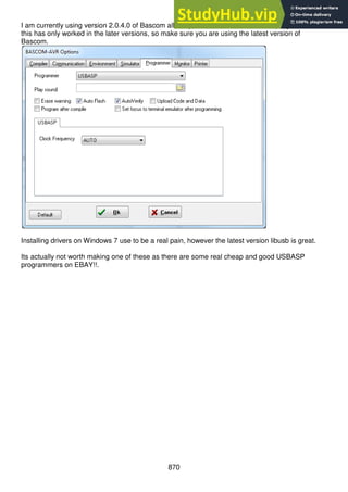 870
I am currently using version 2.0.4.0 of Bascom allows you to select USBASP as a programmer,
this has only worked in the later versions, so make sure you are using the latest version of
Bascom.
Installing drivers on Windows 7 use to be a real pain, however the latest version libusb is great.
Its actually not worth making one of these as there are some real cheap and good USBASP
programmers on EBAY!!.
 