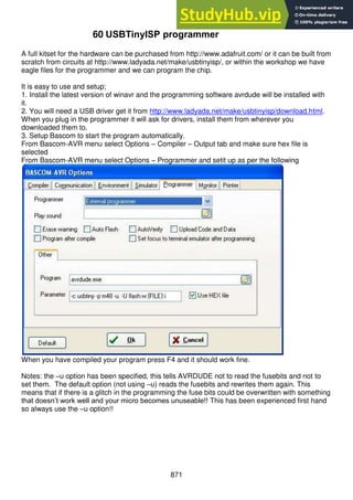 871
60 USBTinyISP programmer
A full kitset for the hardware can be purchased from http://www.adafruit.com/ or it can be built from
scratch from circuits at http://www.ladyada.net/make/usbtinyisp/, or within the workshop we have
eagle files for the programmer and we can program the chip.
It is easy to use and setup;
1. Install the latest version of winavr and the programming software avrdude will be installed with
it.
2. You will need a USB driver get it from http://www.ladyada.net/make/usbtinyisp/download.html.
When you plug in the programmer it will ask for drivers, install them from wherever you
downloaded them to.
3. Setup Bascom to start the program automatically.
From Bascom-AVR menu select Options – Compiler – Output tab and make sure hex file is
selected
From Bascom-AVR menu select Options – Programmer and setit up as per the following
When you have compiled your program press F4 and it should work fine.
Notes: the –u option has been specified, this tells AVRDUDE not to read the fusebits and not to
set them. The default option (not using –u) reads the fusebits and rewrites them again. This
means that if there is a glitch in the programming the fuse bits could be overwritten with something
that doesn’t work well and your micro becomes unuseable!! This has been experienced first hand
so always use the –u option!!
 