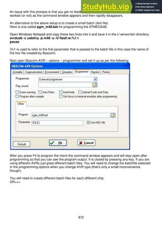 872
An issue with this process is that you get no feedback from BASCOM that the programming has
worked (or not) as the command window appears and then rapidly disappears.
An alternative to the above setup is to create a small batch (text file).
Here is one called pgm_m48.bat for programming the ATMEGA48.
Open Windows Notepad and copy these two lines into it and save it in the c:winavrbin directory.
avrdude -c usbtiny -p m48 -u -U flash:w:%1:i
pause
(%1 is used to refer to the first parameter that is passed to the batch file in this case the name of
the hex file created by Bascom)
Next open Bascom-AVR – options – programmer and set it up as per the following
After you press F4 to program the micro the command window appears and will stay open after
programming so that you can see the program output. It is closed by pressing any key. If you are
using different AVRs just great different batch files. You will need to change the batchfile selected
in the programming options when you change AVR type (that’s only a small inconvenience
though).
You will need to create different batch files for each different chip.
OR>>>
 
