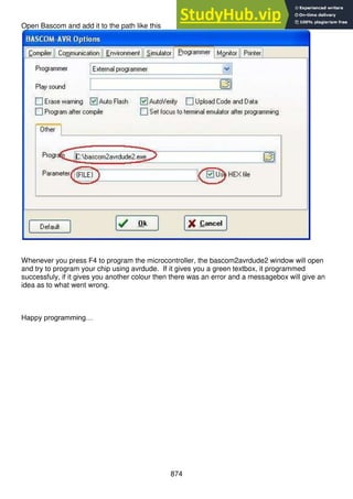 874
Open Bascom and add it to the path like this
Whenever you press F4 to program the microcontroller, the bascom2avrdude2 window will open
and try to program your chip using avrdude. If it gives you a green textbox, it programmed
successfuly, if it gives you another colour then there was an error and a messagebox will give an
idea as to what went wrong.
Happy programming…
 