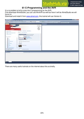 875
61 C-Programming and the AVR
It is no problem at all to jump into C programming for the AVR.
First download AtmelStudio; you can use WinAVR as well but here it will be AtmelStudio we will
focus on.
Download and install it from www.atmel.com, this tutorial will use Version 6.
There are many useful tutorials on the internet about this so briefly.
 