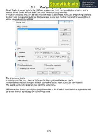 876
61.1 Configuring a programmer
Atmel Studio does not include the USBasp programmer but it can be added as a button on the
toolbar. Atmel Studio will call AVRDude to do the actual programming.
If you have installed WinAVR as well you wont need to down load AVRDude programing software.
On the Tools menu select External Tools and add a new tool, the first micro is the Mega644 so it
will be labelled AVRDudeM644
The arguments line is:
-c usbasp -p m644 -u -U flash:w:"$(ProjectDir)Debug$(ItemFileName).hex":i
Remember to select Use Output window so that the results from AVRDude can be seen.
The board can now be programmed from the tools menu.
Because Atmel Studio cannot pass the part number to AVRDude it must be in the arguments line.
So a new tool will be created for each device used.
 