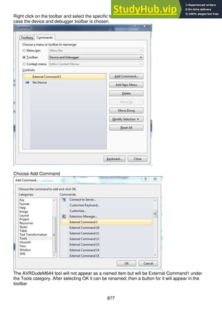877
Right click on the toolbar and select the specific toolbar where the button should appear. In this
case the device and debugger toolbar is chosen.
Choose Add Command
The AVRDudeM644 tool will not appear as a named item but will be External Command1 under
the Tools category. After selecting OK it can be renamed; then a button for it will appear in the
toolbar
 