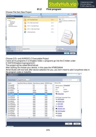 878
61.2 First program
Choose File then New Project
Choose C/C+ and AVRGCC C Executable Project
I store all my programs in a Dropbox folder; c programs go into the C folder under
C:DATADropboxmyprogramsC
This project will be called BlinkYelLed
After clicking Ok choose your device, in this case the ATMEGA644
Atmel Studio will now look after device selection for you, you don’t need to add it anywhere else in
the program code or makefile.
 