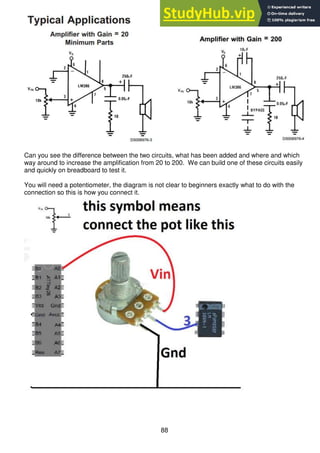 88
Can you see the difference between the two circuits, what has been added and where and which
way around to increase the amplification from 20 to 200. We can build one of these circuits easily
and quickly on breadboard to test it.
You will need a potentiometer, the diagram is not clear to beginners exactly what to do with the
connection so this is how you connect it.
 