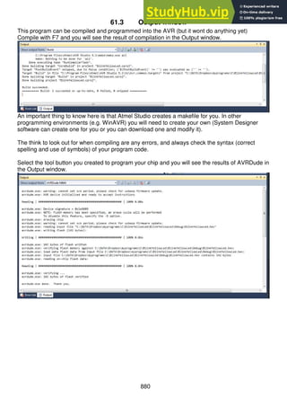 880
61.3 Output window
This program can be compiled and programmed into the AVR (but it wont do anything yet)
Compile with F7 and you will see the result of compilation in the Output window.
An important thing to know here is that Atmel Studio creates a makefile for you. In other
programming environments (e.g. WinAVR) you will need to create your own (System Designer
software can create one for you or you can download one and modify it).
The think to look out for when compiling are any errors, and always check the syntax (correct
spelling and use of symbols) of your program code.
Select the tool button you created to program your chip and you will see the results of AVRDude in
the Output window.
 