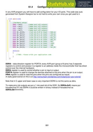 881
61.4 Configuring inputs & outputs
In any AVR program you will have to add configuration for your I/O ports. This code was auto
generated from System Designer but is not hard to write your own once you get used to it.
DDRA – data direction register for PORTA; every AVR port (group of 8 pins) has 3 separate
registers to control and access it (a register is an address inside the microcontroller that has direct
control over the internal hardware).
DDRA register is used to control whether a pin is input or output.
PORTA register is used to change the devices attached to the pins when the pin is an output.
PINA register is used to read the pins when the pins are configured as inputs.
A really good tutorial on this is at http://iamsuhasm.wordpress.com/tutsproj/avr-gcc-tutorial/
Note that in C upper and lower case is very important DDRA is not the same as ddra.
To make pins into outputs we put a 1 into each bit of the DDR. So DDRA=0xff; means put
hexadecimal FF into DDRA it could be written in binary instead of hexadecimal as
DDRA=0b11111111;
 