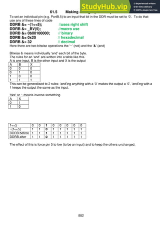 882
61.5 Making a single pin an input
To set an individual pin (e.g. PortB.5) to an input that bit in the DDR must be set to ‘0’. To do that
use any of these lines of code
DDRB &= ~(1<<5); //uses right shift
DDRB &= _BV(5); //macro use
DDRB &= 0b00100000; // binary
DDRB &= 0x20 // hexadecimal
DDRB &= 32 // decimal
Here there are two bitwise operations the ‘~’ (not) and the ‘&’ (and)
Bitwise & means individually ‘and’ each bit of the byte.
The rules for an ‘and’ are written into a table like this.
A is one input, B is the other input and X is the output
A B X
0 0 0
0 1 0
1 0 0
1 1 1
This can be generalised to 2 rules: ‘and’ing anything with a ‘0’ makes the output a ‘0’, ‘and’ing with a
1 keeps the output the same as the input.
‘Not’ or ~ means inverse something
A X
0 1
1 0
1<<5 0 0 1 0 0 0 0 0
~(1<<5) 1 1 0 1 1 1 1 1
DDRB before 1 1 1 1 1 1 1 1
DDRB after 1 1 0 1 1 1 1 1
The effect of this is force pin 5 to low (to be an input) and to keep the others unchanged.
 
