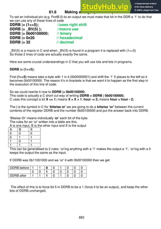 883
61.6 Making a single pin an output
To set an individual pin (e.g. PortB.5) to an output we must make that bit in the DDR a ‘1’ to do that
we can use any of these lines of code
DDRB |= (1<<5); //uses right shift
DDRB |= _BV(5) ); //macro use
DDRB |= 0b00100000; // binary
DDRB |= 0x20 // hexadecimal
DDRB |= 32 // decimal
_BV(5) is a macro in C and when _BV(5) is found in a program it is replaced with (1<<5)
So those 2 lines of code are actually exactly the same.
Here are some crucial understandings in C that you will use lots and lots in programs.
DDRB |= (1<<5);
First (1<<5) means take a byte with 1 in it (0b00000001) and shift the ‘1’ 5 places to the left so it
becomes 0b00100000. The reason it’s in brackets is that we want it to happen as the first step in
the execution of this line of code.
So we could rewrite it now to DDRB |= 0b00100000;
This code is actually a C short cut way of writing DDRB = DDRB | 0b00100000;
C uses this concept a lot X += 1; means X = X + 1; hour -= 2; means hour = hour - 2;
The | is the symbol in C for ‘bitwise or’ we are going to do a bitwise ‘or’ between the current
contents of the register DDRB and the number 0b00100000 and put the answer back into DDRB.
‘Bitwise Or’ means individually ‘or’ each bit of the byte.
The rules for an ‘or’ written into a table are this.
A is one input, B is the other input and X is the output
A B X
0 0 0
0 1 1
1 0 1
1 1 1
This can be generalised to 2 rules: ‘or’ing anything with a ‘1’ makes the output a ‘1’, ‘or’ing with a 0
keeps the output the same as the input.
If DDRB was 0b11001000 and we ‘or’ it with 0b00100000 then we get
DDRB before 1 1 0 0 1 0 0 0
0 0 1 0 0 0 0 0
DDRB after 1 1 1 0 1 0 0 0
The effect of this is to force bit 5 in DDRB to be a 1 (force it to be an output), and keep the other
bits of DDRB unchanged.
 
