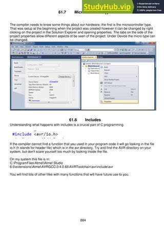 884
61.7 Microcontroller type
The compiler needs to know some things about our hardware; the first is the microcontroller type.
That was setup at the beginning when the project was created however it can be changed by right
clicking on the project in the Solution Explorer and opening properties. The tabs on the side of the
project properties allow different aspects ot be seen of the project. Under Device the micro type can
be changed.
61.8 Includes
Understanding what happens with includes is a crucial part of C programming.
If the compiler cannot find a function that you used in your program code it will go looking in the file
io.h (h stands for header file) which is in the avr directory. Try and find the AVR directory on your
system, but don’t scare yourself too much by looking inside the file.
On my system this file is in:
C:ProgramFilesAtmelAtmel Studio
6.0extensionsAtmelAVRGCC3.4.0.65AVRToolchainavrincludeavr
You will find lots of other files with many functions that will have future use to you.
 
