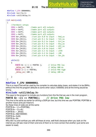 886
61.10 The blinkyelled program
#define F_CPU 8000000UL
This is a macro that will be used by the compiler to calculate delay loops, and states it to be 8MHz,
without this line the program defaults to some other value (1000000) and all the timing would be
wrong.
#include <util/delay.h>
This says to the program to include any functions from this file that we use in the main program.
PORTB &= ~(1 << PORTB6); // drive PB6 low
This line is the same as earlier for driving a DDR pin low, but this time we use PORTB6; PORTB6 is
another macro and just means 6.
So these lines of code are all the same
PORTB &= ~(1<<PORTB6);
PORTB &= ~(1<<6);
PORTB &= ~_BV(6);
PORTB &= 0b01000000;
PORTB &= 0x40;
PORTB &= 64;
Why did I try and confuse you with all these at once, well that’s because when you look on the
internet you will see most of them and one of them is no more correct that another (just some are
easier to read).
 