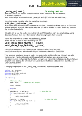 887
61.11 Counting your bytes
_delay_ms( 900 ); // delay 900 ms
This is a function call and the compiler will look for the function in the included files.
It is in the util/delay.h
Also in util/delay.h is another function _delay_us which you can use (microseconds)
If you look inside the delay.h file the start of the function is
void _delay_ms(double __ms)
This means you can pass a big number to the function, a double is an 8byte number in C and can
include decimals. The void means that when the function is finished it doesn’t return any value to
the function that called it.
It is a bit silly to use the _delay_ms routine with an AVR as all we want is a simple delay, using
doubles where we don’t need them can create a larger program than we want.
Inside the delay.h file is another include to delay_basic.h
There are two routines in there that delay can use
void _delay_loop_1(uint8_t __count)
void _delay_loop_2(uint16_t __count)
uint8_t is an unsigned 8 bit number (a byte – stores numbers from 0 to 255
uint16_t is an unsigned 16bit number (2 bytes – stores numbers from 0 to 65535)
Now we could happily go on using _delay_ms as a routine and to be honest it doesn’t use a lot
more memory than the alternative at this stage but it is important when programming
microcontrollers to really understand what is going on and make informed decisions about what you
program code is doing. So why would you use a routine that takes a double when a uint8_t and
uint16_t are available.
Changing the program to use _delay_loop_2 saves us 4 bytes of program code.
#define F_CPU 8000000UL
#include <avr/io.h>
#include <util/delay_basic.h>
#include <inttypes.h>
int main(void)
{
//hardware setups
DDRB = 0xff; //make port all outputs
uint16_t count;
while(1)
{
PORTB &= ~( 1 << PORTB6 ); // drive PB6 low
for (count=900; count >0; count --)
{
_delay_loop_2(1000);
}
PORTB |= 1 << PORTB6; // drive PB6 high
for (count=100; count >0; count --)
{
_delay_loop_2(1000);
}
}
 