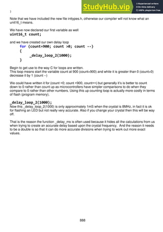 888
}
Note that we have included the new file inttypes.h, otherwise our compiler will not know what an
unit16_t means.
We have now declared our first variable as well
uint16_t count;
and we have created our own delay loop
for (count=900; count >0; count --)
{
_delay_loop_2(1000);
}
Begin to get use to the way C for loops are written.
This loop means start the variable count at 900 (count=900) and while it is greater than 0 (count>0)
decrease it by 1 (count --)
We could have written it for (count =0; count <900, count++) but generally it’s is better to count
down to 0 rather than count up as microcontrollers have simpler comparisons to do when they
compare to 0 rather than other numbers. Using this up counting loop is actually more costly in terms
of flash (program memory).
_delay_loop_2(1000);
Now this _delay_loop_2(1000) is only approximately 1mS when the crystal is 8MHz, in fact it is ok
for flashing an LED but not really very accurate. Also if you change your crystal then this will be way
off.
That is the reason the function _delay_ms is often used because it hides all the calculations from us
when trying to create an accurate delay based upon the crystal frequency. And the reason it needs
to be a double is so that it can do more accurate divisions when trying to work out more exact
values.
 