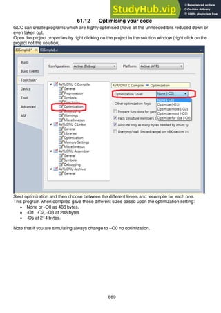 889
61.12 Optimising your code
GCC can create programs which are highly optimised (have all the unneeded bits reduced down or
even taken out.
Open the project properties by right clicking on the project in the solution window (right click on the
project not the solution).
Slect optimization and then choose between the different levels and recompile for each one.
This program when compiled gave these different sizes based upon the optimization setting:
 None or -O0 as 408 bytes,
 -O1, -O2, -O3 at 208 bytes
 -Os at 214 bytes.
Note that if you are simulating always change to –O0 no optimization.
 