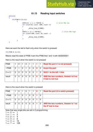 890
61.13 Reading input switches
while(1)
{
if(~PINB & (1<<1))
{
PORTB &= ~( 1 << PORTB6 ); // drive PB6 low
for (count=0; count <900; count ++)
{
_delay_loop_2(1000);
}
PORTB |= (1 << PORTB6); // drive PB6 high
for (count=100; count >0; count --)
{
_delay_loop_2(1000);
}
}
}
Here we want the led to flash only when the switch is pressed.
if(~PINB & (1<<1))
Means read the state of PINB invert this PINB then ‘and’ it with 0b00000001
Here is the result when the switch is not pressed
PINB 1 0 1 0 1 1 1 1 Read the port (1 is not pressed)
~PINB 0 1 0 1 0 0 0 0 Invert the port
(1<<1) 0 0 0 0 0 0 1 0 Shift 1 to the left 1 time
result 0 0 0 0 0 0 0 0 AND the two numbers, Answer is 0 so
if test is not true
Here is the result when the switch is pressed
PINB 1 0 1 0 1 1 0 1 Read the port (0 is swtch pressed)
~PINB 0 1 0 1 0 0 1 0
(1<<1) 0 0 0 0 0 0 1 0
result 0 0 0 0 0 0 1 0 AND the two numbers, Answer is 1 so
the IF test is true
Note that way single bits are set in C programming
1 << 0 == 1
1 << 1 == 2
1 << 2 == 4
1 << 3 == 8
1 << 4 == 16
1 << 7 == 128
 