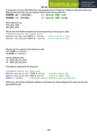 891
61.14 Macros
C programs can be a little difficult for new programmers to follow so it helps to add some short cuts.
Macros allow just that; we can replace hard to read lines of code like
PORTB &= ~(1<<6); // drive PB6 low
PORTB |= (1<<6); // drive PB6 high
With code such as
Clr_yel_led
Set_yel_led
We do that with #define statements at the beginning of the program code
//Hardware Macros for output ports
#define set_Yel_Led PORTB |= (1<<6) //force portb.6 high
#define clr_Yel_Led PORTB &= ~(1<<6) //force portb.6 low
Macros can be used for input testing as well
if(~PINB & (1<<1))
if(PINB & (1<<1))
can be replaced with
if (yel_sw_is_clr)
if (yel_sw_is_set)
The #define statements for these are
//Hardware Macros for input pins
#define yel_sw_is_clr ~PINB & (1<<1) //pinb.1 input low
#define yel_sw_is_set PINB & (1<<1) //pinb.1 input high
PORTB |= (1<<1); //activate pinb.1 internal pull-up resistor
When you use System Designer software to develop your block diagram this code can be auto
generated for you.
 