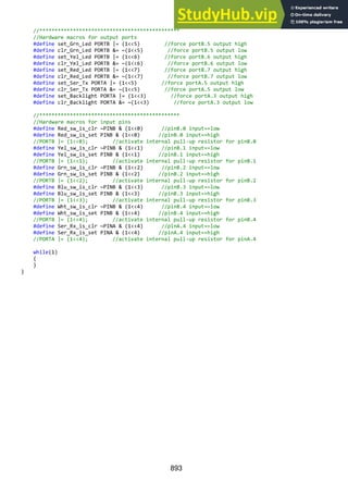 893
//**********************************************
//Hardware macros for output ports
#define set_Grn_Led PORTB |= (1<<5) //force portB.5 output high
#define clr_Grn_Led PORTB &= ~(1<<5) //force portB.5 output low
#define set_Yel_Led PORTB |= (1<<6) //force portB.6 output high
#define clr_Yel_Led PORTB &= ~(1<<6) //force portB.6 output low
#define set_Red_Led PORTB |= (1<<7) //force portB.7 output high
#define clr_Red_Led PORTB &= ~(1<<7) //force portB.7 output low
#define set_Ser_Tx PORTA |= (1<<5) //force portA.5 output high
#define clr_Ser_Tx PORTA &= ~(1<<5) //force portA.5 output low
#define set_Backlight PORTA |= (1<<3) //force portA.3 output high
#define clr_Backlight PORTA &= ~(1<<3) //force portA.3 output low
//**********************************************
//Hardware macros for input pins
#define Red_sw_is_clr ~PINB & (1<<0) //pinB.0 input==low
#define Red_sw_is_set PINB & (1<<0) //pinB.0 input==high
//PORTB |= (1<<0); //activate internal pull-up resistor for pinB.0
#define Yel_sw_is_clr ~PINB & (1<<1) //pinB.1 input==low
#define Yel_sw_is_set PINB & (1<<1) //pinB.1 input==high
//PORTB |= (1<<1); //activate internal pull-up resistor for pinB.1
#define Grn_sw_is_clr ~PINB & (1<<2) //pinB.2 input==low
#define Grn_sw_is_set PINB & (1<<2) //pinB.2 input==high
//PORTB |= (1<<2); //activate internal pull-up resistor for pinB.2
#define Blu_sw_is_clr ~PINB & (1<<3) //pinB.3 input==low
#define Blu_sw_is_set PINB & (1<<3) //pinB.3 input==high
//PORTB |= (1<<3); //activate internal pull-up resistor for pinB.3
#define Wht_sw_is_clr ~PINB & (1<<4) //pinB.4 input==low
#define Wht_sw_is_set PINB & (1<<4) //pinB.4 input==high
//PORTB |= (1<<4); //activate internal pull-up resistor for pinB.4
#define Ser_Rx_is_clr ~PINA & (1<<4) //pinA.4 input==low
#define Ser_Rx_is_set PINA & (1<<4) //pinA.4 input==high
//PORTA |= (1<<4); //activate internal pull-up resistor for pinA.4
while(1)
{
}
}
 