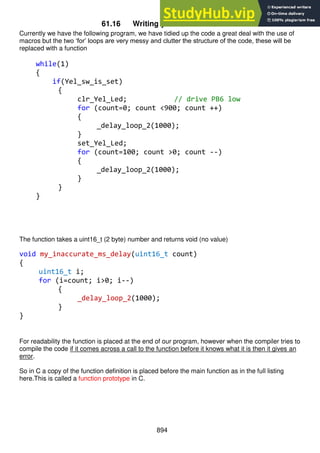 894
61.16 Writing your own functions
Currently we have the following program, we have tidied up the code a great deal with the use of
macros but the two ‘for’ loops are very messy and clutter the structure of the code, these will be
replaced with a function
while(1)
{
if(Yel_sw_is_set)
{
clr_Yel_Led; // drive PB6 low
for (count=0; count <900; count ++)
{
_delay_loop_2(1000);
}
set_Yel_Led;
for (count=100; count >0; count --)
{
_delay_loop_2(1000);
}
}
}
The function takes a uint16_t (2 byte) number and returns void (no value)
void my_inaccurate_ms_delay(uint16_t count)
{
uint16_t i;
for (i=count; i>0; i--)
{
_delay_loop_2(1000);
}
}
For readability the function is placed at the end of our program, however when the compiler tries to
compile the code if it comes across a call to the function before it knows what it is then it gives an
error.
So in C a copy of the function definition is placed before the main function as in the full listing
here.This is called a function prototype in C.
 