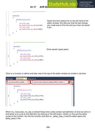 896
61.17 AVR Studio editor features
Notice the faint yellow line on the left hand of the
editor window; this tells you that the last change
you made was to this line and you have not saved
it yet.
Once saved it goes green.
Click on a function or define and take note of the top of the editor window as circled in red here
When my_inaccurate_ms_day is clicked these show usthe context and definition of what we click on
And allow us to jump to that definition by clicking on the GO button. Clickin on this and the editor
jumps to the function. Go into the function and click on _delay_loop_2 and the editor opens the
delay_basic.h file.
 