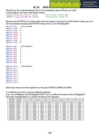 897
61.18 AVR hardware registers
We will use the understanding of this in the nextsection about writing to an LCD.
In this program we have used these macros
Now the word PORTA is a macro itself and if you select it and push the GO button it takes you to a
file that declares exactly what PORTA means here it is for the Mega644
Note thate there are three registers for this port, PORTA, DDRA and PINA
In a different micro this may be a different address
e.g in the ATMega16 and ATMega32 PORT A is in a different location to the ATMega644
here from the datasheet is a section of some of the registers
 