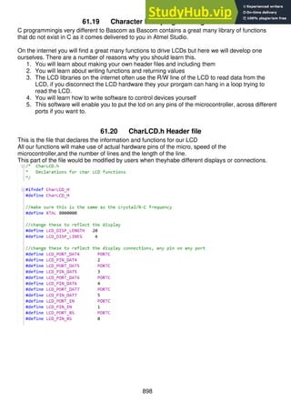 898
61.19 Character LCD programming in C
C programmingis very different to Bascom as Bascom contains a great many library of functions
that do not exist in C as it comes delivered to you in Atmel Studio.
On the internet you will find a great many functions to drive LCDs but here we will develop one
ourselves. There are a number of reasons why you should learn this.
1. You will learn about making your own header files and including them
2. You will learn about writing functions and returning values
3. The LCD libraries on the internet often use the R/W line of the LCD to read data from the
LCD, if you disconnect the LCD hardware they your prorgam can hang in a loop trying to
read the LCD.
4. You will learn how to write software to control devices yourself
5. This software will enable you to put the lcd on any pins of the microcontroller, across different
ports if you want to.
61.20 CharLCD.h Header file
This is the file that declares the information and functions for our LCD
All our functions will make use of actual hardware pins of the micro, speed of the
microcontroller,and the number of lines and the length of the line.
This part of the file would be modified by users when theyhabe different displays or connections.
 