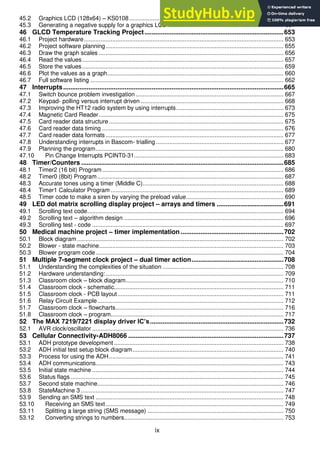 ix
45.2 Graphics LCD (128x64) – KS0108............................................................................................ 646
45.3 Generating a negative supply for a graphics LCD ..................................................................... 651
46 GLCD Temperature Tracking Project.............................................................................653
46.1 Project hardware....................................................................................................................... 653
46.2 Project software planning.......................................................................................................... 655
46.3 Draw the graph scales .............................................................................................................. 656
46.4 Read the values........................................................................................................................ 657
46.5 Store the values........................................................................................................................ 659
46.6 Plot the values as a graph......................................................................................................... 660
46.7 Full software listing ................................................................................................................... 662
47 Interrupts..........................................................................................................................665
47.1 Switch bounce problem investigation ........................................................................................ 667
47.2 Keypad- polling versus interrupt driven ..................................................................................... 668
47.3 Improving the HT12 radio system by using interrupts................................................................ 673
47.4 Magnetic Card Reader.............................................................................................................. 675
47.5 Card reader data structure ........................................................................................................ 675
47.6 Card reader data timing ............................................................................................................ 676
47.7 Card reader data formats .......................................................................................................... 677
47.8 Understanding interrupts in Bascom- trialling ............................................................................ 677
47.9 Planning the program................................................................................................................ 680
47.10 Pin Change Interrupts PCINT0-31......................................................................................... 683
48 Timer/Counters ................................................................................................................685
48.1 Timer2 (16 bit) Program............................................................................................................ 686
48.2 Timer0 (8bit) Program............................................................................................................... 687
48.3 Accurate tones using a timer (Middle C).................................................................................... 688
48.4 Timer1 Calculator Program ....................................................................................................... 689
48.5 Timer code to make a siren by varying the preload value.......................................................... 690
49 LED dot matrix scrolling display project – arrays and timers .....................................691
49.1 Scrolling text code..................................................................................................................... 694
49.2 Scrolling text – algorithm design ............................................................................................... 696
49.3 Scrolling test - code .................................................................................................................. 697
50 Medical machine project – timer implementation .........................................................702
50.1 Block diagram ........................................................................................................................... 702
50.2 Blower - state machine.............................................................................................................. 703
50.3 Blower program code................................................................................................................ 704
51 Multiple 7-segment clock project – dual timer action...................................................708
51.1 Understanding the complexities of the situation ........................................................................ 708
51.2 Hardware understanding:.......................................................................................................... 709
51.3 Classroom clock – block diagram.............................................................................................. 710
51.4 Classroom clock - schematic..................................................................................................... 711
51.5 Classroom clock - PCB layout................................................................................................... 711
51.6 Relay Circuit Example............................................................................................................... 712
51.7 Classroom clock – flowcharts.................................................................................................... 716
51.8 Classroom clock – program....................................................................................................... 717
52 The MAX 7219/7221 display driver IC’s..........................................................................732
52.1 AVR clock/oscillator .................................................................................................................. 736
53 Cellular Connectivity-ADH8066 ......................................................................................737
53.1 ADH prototype development ..................................................................................................... 738
53.2 ADH initial test setup block diagram.......................................................................................... 740
53.3 Process for using the ADH........................................................................................................ 741
53.4 ADH communications................................................................................................................ 743
53.5 Initial state machine .................................................................................................................. 744
53.6 Status flags............................................................................................................................... 745
53.7 Second state machine............................................................................................................... 746
53.8 StateMachine 3......................................................................................................................... 747
53.9 Sending an SMS text ................................................................................................................ 748
53.10 Receiving an SMS text.......................................................................................................... 749
53.11 Splitting a large string (SMS message) ................................................................................. 750
53.12 Converting strings to numbers............................................................................................... 753
 
