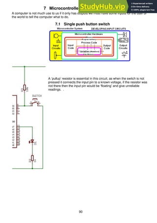 90
7 Microcontroller input circuits
A computer is not much use to us if it only has outputs we must have some inputs for the user or
the world to tell the computer what to do.
7.1 Single push button switch
A ‘pullup’ resistor is essential in this circuit, as when the switch is not
pressed it connects the input pin to a known voltage, if the resistor was
not there then the input pin would be ‘floating’ and give unreliable
readings. .
 