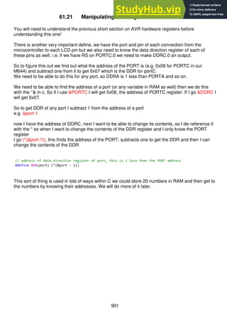901
61.21 Manipulating AVR register addresses
You will need to understand the previous short section on AVR hardware registers before
understanding this one!
There is another very important define, we have the port and pin of each connection from the
microcontroller to each LCD pin but we also need to know the data direction register of each of
these pins as well. i.e. if we have RS on PORTC.0 we need to make DDRC.0 an output.
So to figure this out we find out what the address of the PORT is (e.g. 0x08 for PORTC in our
M644) and subtract one from it to get 0x07 which is the DDR for portC.
We need to be able to do this for any port, so DDRA is 1 less than PORTA and so on.
We need to be able to find the address of a port (or any variable in RAM as well) then we do this
with the ‘’& in c. So if I use &PORTC I will get 0x08, the address of PORTC register. If I go &DDRC I
will get 0x07.
So to get DDR of any port I subtract 1 from the address of a port
e.g. &port-1
now I have the address of DDRC, next I want to be able to change its contents, so I de-reference it
with the * so when I want to change the contents of the DDR register and I only know the PORT
register
I go (*(&port-1)), this finds the address of the PORT, subtracts one to get the DDR and then I can
change the contents of the DDR
This sort of thing is used in lots of ways within C we could store 20 numbers in RAM and then get to
the numbers by knowing their addresses. We will do more of it later.
 