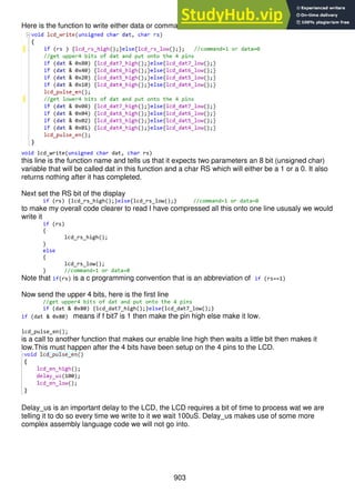 903
Here is the function to write either data or commands to the LCD
void lcd_write(unsigned char dat, char rs)
this line is the function name and tells us that it expects two parameters an 8 bit (unsigned char)
variable that will be called dat in this function and a char RS which will either be a 1 or a 0. It also
returns nothing after it has completed.
Next set the RS bit of the display
if (rs) {lcd_rs_high();}else{lcd_rs_low();} //command=1 or data=0
to make my overall code clearer to read I have compressed all this onto one line ususaly we would
write it
if (rs)
{
lcd_rs_high();
}
else
{
lcd_rs_low();
} //command=1 or data=0
Note that if(rs) is a c programming convention that is an abbreviation of if (rs==1)
Now send the upper 4 bits, here is the first line
//get upper4 bits of dat and put onto the 4 pins
if (dat & 0x80) {lcd_dat7_high();}else{lcd_dat7_low();}
if (dat & 0x80) means if f bit7 is 1 then make the pin high else make it low.
lcd_pulse_en();
is a call to another function that makes our enable line high then waits a little bit then makes it
low.This must happen after the 4 bits have been setup on the 4 pins to the LCD.
Delay_us is an important delay to the LCD, the LCD requires a bit of time to process wat we are
telling it to do so every time we write to it we wait 100uS. Delay_us makes use of some more
complex assembly language code we will not go into.
 